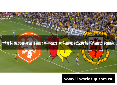 世界杯預選賽激戰正酣各隊爭奪出線名額形勢深度解析前瞻走勢觀察 世界杯預選賽激戰正酣各隊爭奪出線名額形勢深度解析前瞻走勢觀察